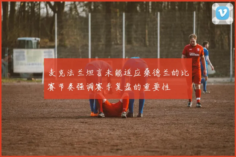 麦克法兰坦言未能适应桑德兰的比赛节奏强调赛季复盘的重要性