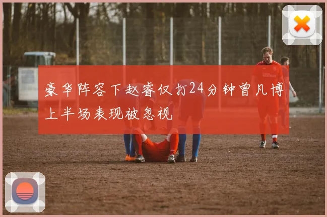 豪华阵容下赵睿仅打24分钟曾凡博上半场表现被忽视