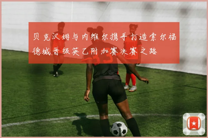 贝克汉姆与内维尔携手打造索尔福德城晋级英乙附加赛决赛之路