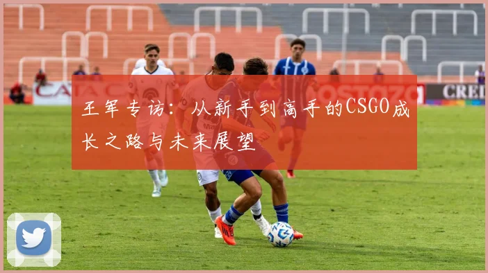 王军专访：从新手到高手的CSGO成长之路与未来展望