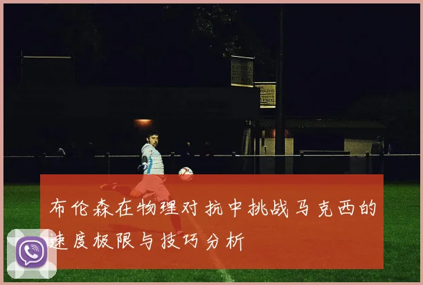 布伦森在物理对抗中挑战马克西的速度极限与技巧分析