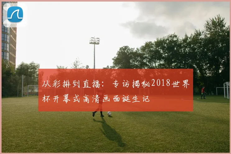 从彩排到直播：专访揭秘2018世界杯开幕式高清画面诞生记