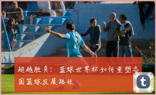 超越胜负：蓝球世界杯如何重塑各国篮球发展路径