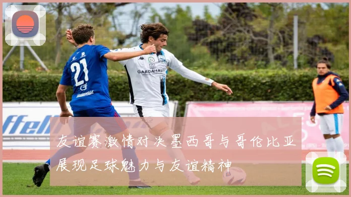 友谊赛激情对决墨西哥与哥伦比亚展现足球魅力与友谊精神