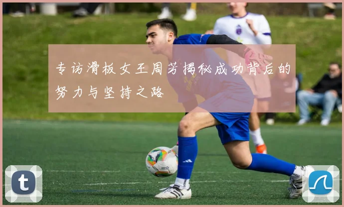 专访滑板女王周芳揭秘成功背后的努力与坚持之路