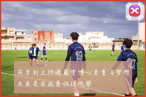 匈牙利主帅透露索博心系皇马梦想未来是否成真仍待观察